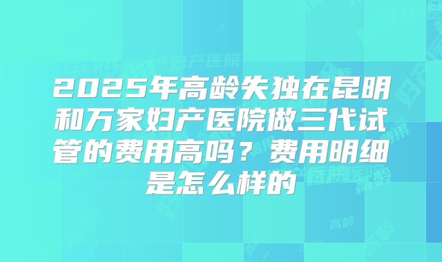 2025年高龄失独在昆明和万家妇产医院做三代试管的费用高吗？费用明细是怎么样的