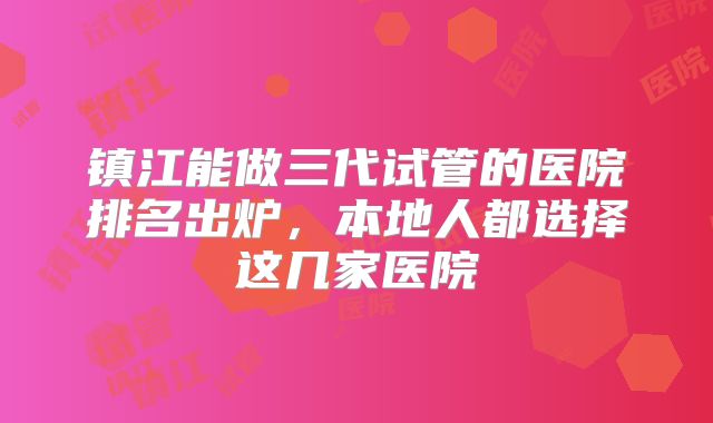 镇江能做三代试管的医院排名出炉，本地人都选择这几家医院