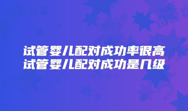 试管婴儿配对成功率很高试管婴儿配对成功是几级