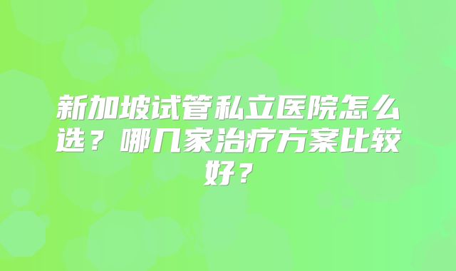 新加坡试管私立医院怎么选?哪几家治疗方案比较好?