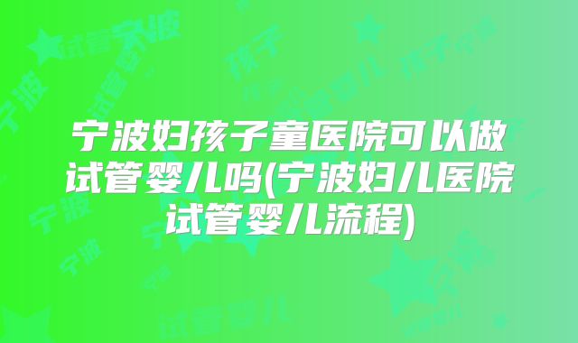 宁波妇孩子童医院可以做试管婴儿吗(宁波妇儿医院试管婴儿流程)