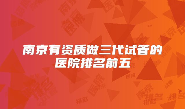 南京有资质做三代试管的医院排名前五