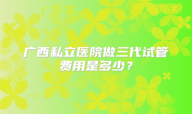 广西私立医院做三代试管费用是多少?