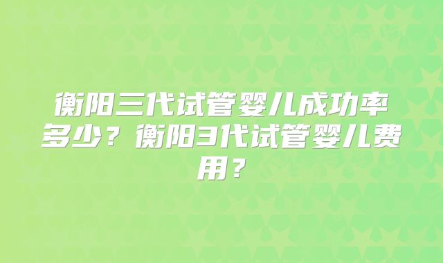 衡阳三代试管婴儿成功率多少？衡阳3代试管婴儿费用？