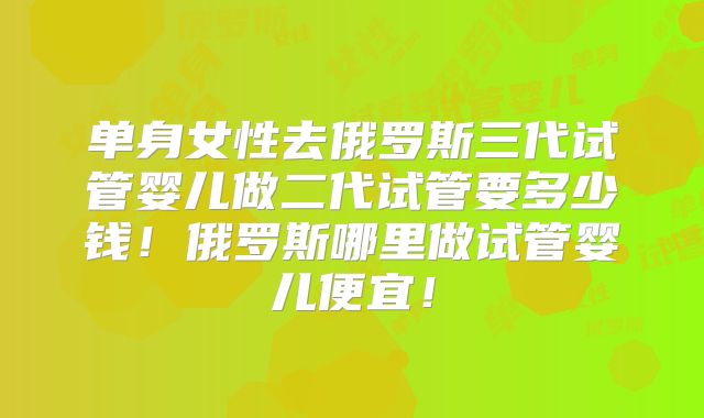 单身女性去俄罗斯三代试管婴儿做二代试管要多少钱！俄罗斯哪里做试管婴儿便宜！