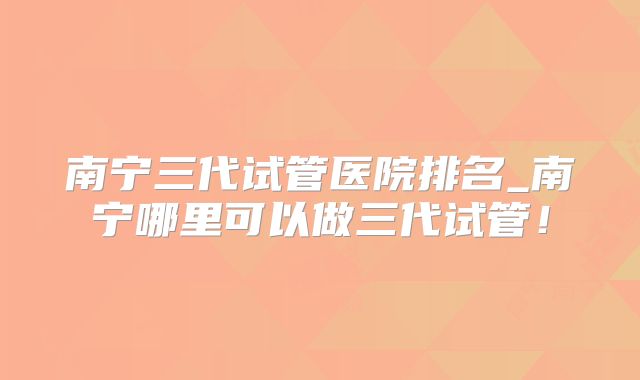 南宁三代试管医院排名_南宁哪里可以做三代试管！