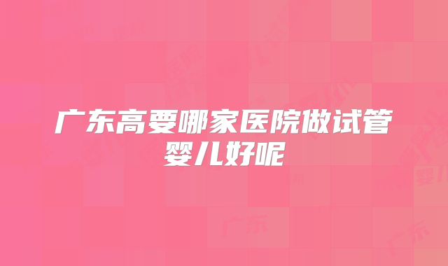 广东高要哪家医院做试管婴儿好呢