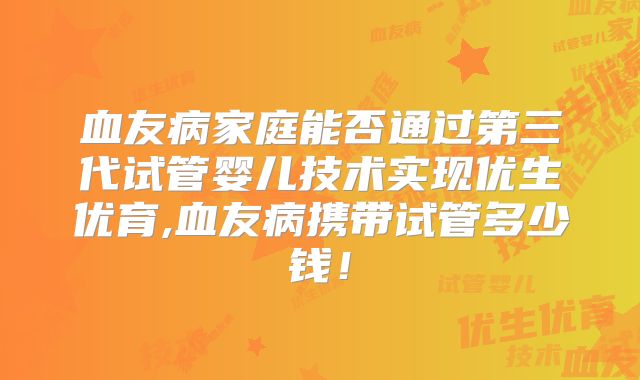 血友病家庭能否通过第三代试管婴儿技术实现优生优育,血友病携带试管多少钱！