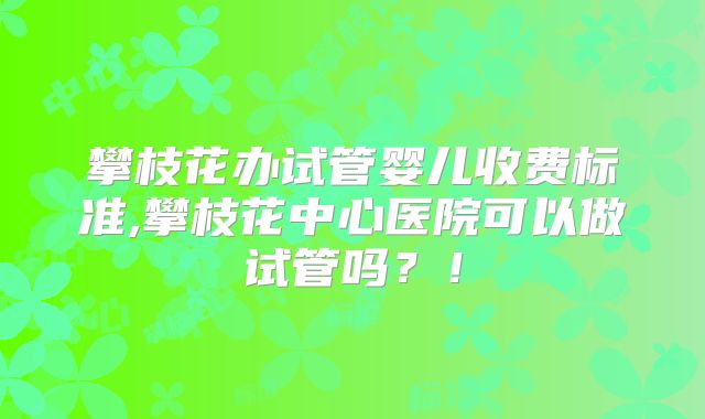 攀枝花办试管婴儿收费标准,攀枝花中心医院可以做试管吗?!
