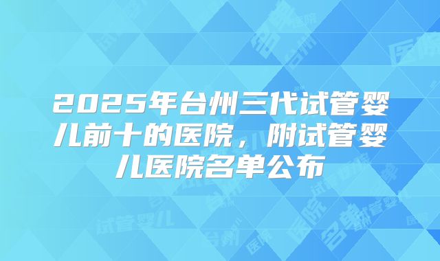 2025年台州三代试管婴儿前十的医院，附试管婴儿医院名单公布
