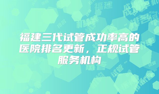 福建三代试管成功率高的医院排名更新，正规试管服务机构