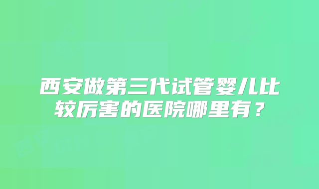 西安做第三代试管婴儿比较厉害的医院哪里有?