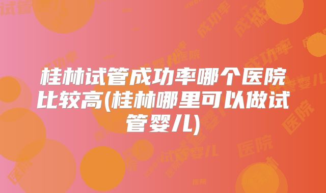 桂林试管成功率哪个医院比较高(桂林哪里可以做试管婴儿)
