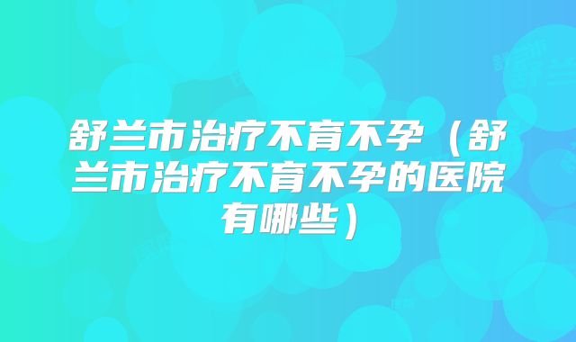 舒兰市治疗不育不孕(舒兰市治疗不育不孕的医院有哪些)