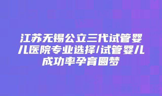 江苏无锡公立三代试管婴儿医院专业选择/试管婴儿成功率孕育圆梦
