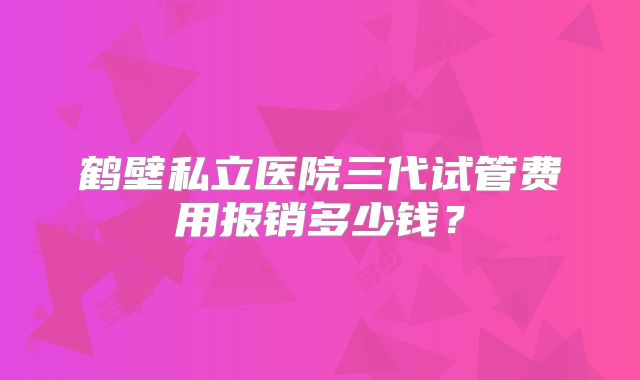 鹤壁私立医院三代试管费用报销多少钱？