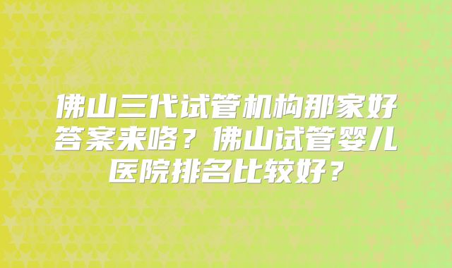 佛山三代试管机构那家好答案来咯？佛山试管婴儿医院排名比较好？
