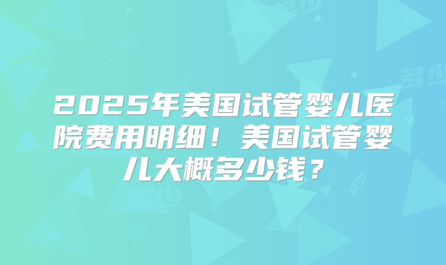 2025年美国试管婴儿医院费用明细！美国试管婴儿大概多少钱？