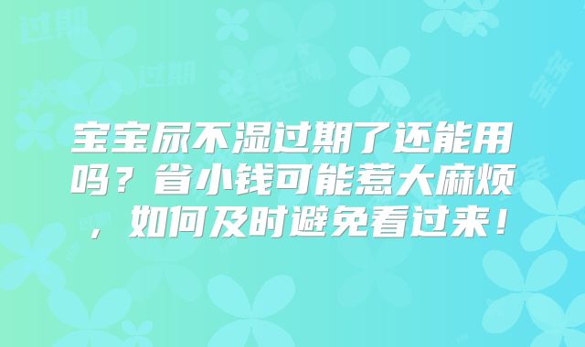 宝宝尿不湿过期了还能用吗?省小钱可能惹大麻烦,如何及时避免看过来!