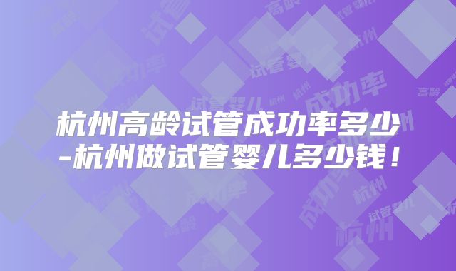 杭州高龄试管成功率多少-杭州做试管婴儿多少钱!