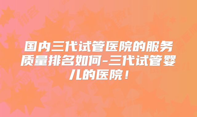 国内三代试管医院的服务质量排名如何-三代试管婴儿的医院！