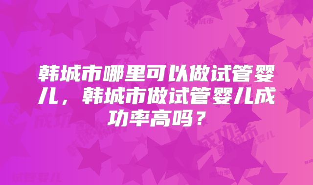 韩城市哪里可以做试管婴儿,韩城市做试管婴儿成功率高吗?
