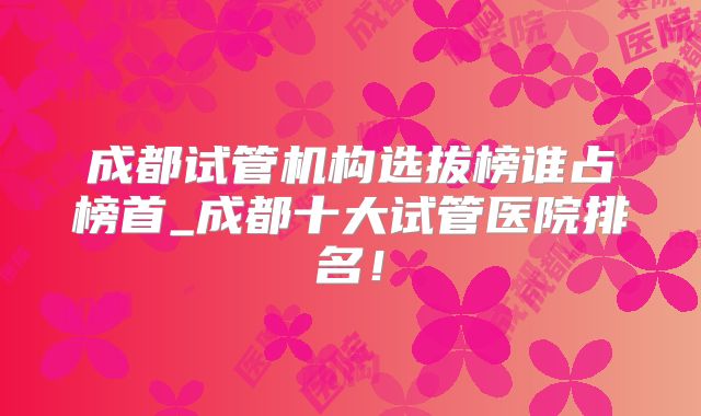 成都试管机构选拔榜谁占榜首_成都十大试管医院排名！