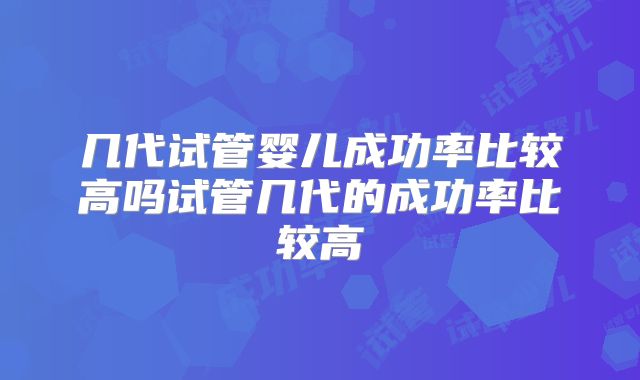 几代试管婴儿成功率比较高吗试管几代的成功率比较高
