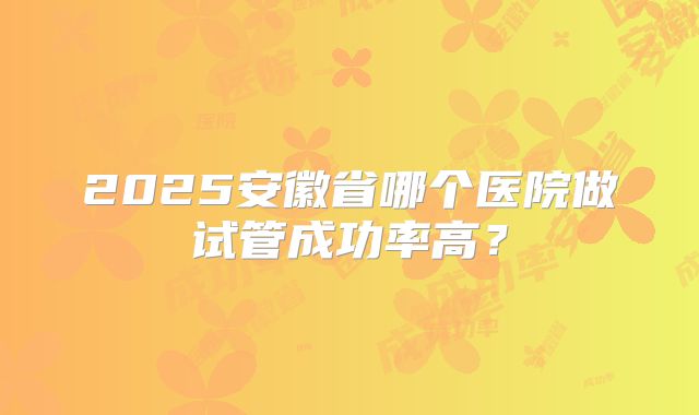 2025安徽省哪个医院做试管成功率高?