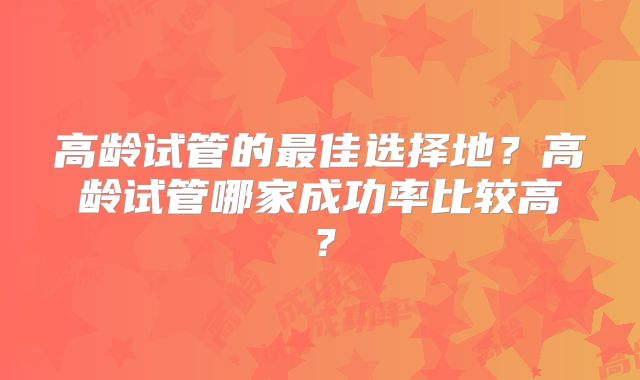 高龄试管的最佳选择地？高龄试管哪家成功率比较高？