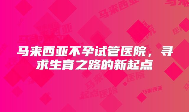马来西亚不孕试管医院，寻求生育之路的新起点