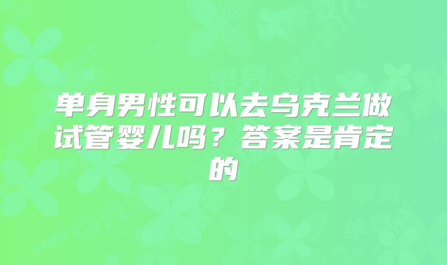 单身男性可以去乌克兰做试管婴儿吗？答案是肯定的