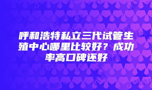 呼和浩特私立三代试管生殖中心哪里比较好？成功率高口碑还好
