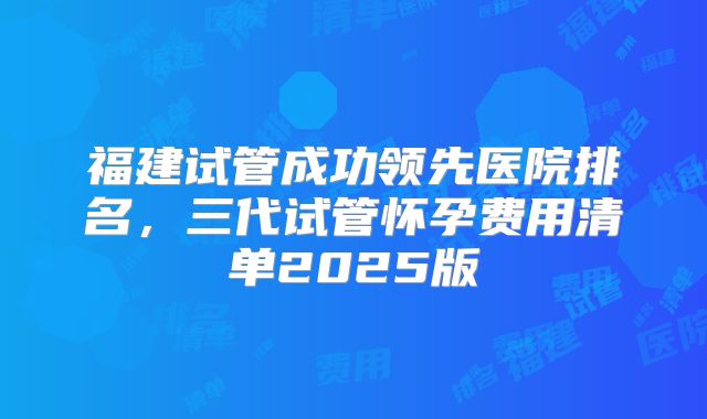 福建试管成功领先医院排名，三代试管怀孕费用清单2025版
