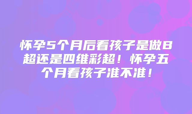 怀孕5个月后看孩子是做B超还是四维彩超!怀孕五个月看孩子准不准!