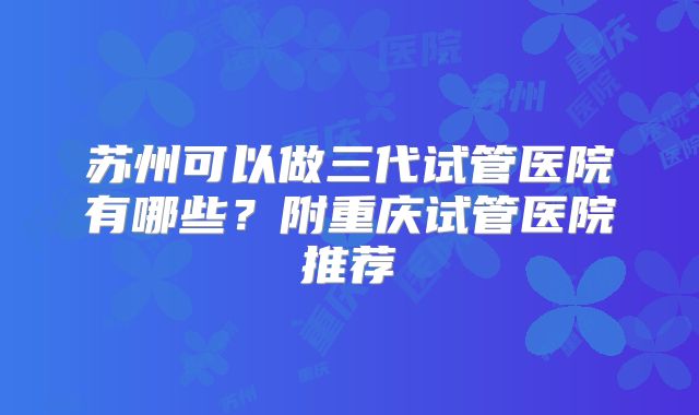 苏州可以做三代试管医院有哪些？附重庆试管医院推荐