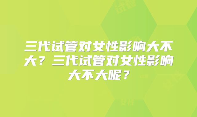 三代试管对女性影响大不大?三代试管对女性影响大不大呢?