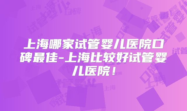 上海哪家试管婴儿医院口碑最佳-上海比较好试管婴儿医院!