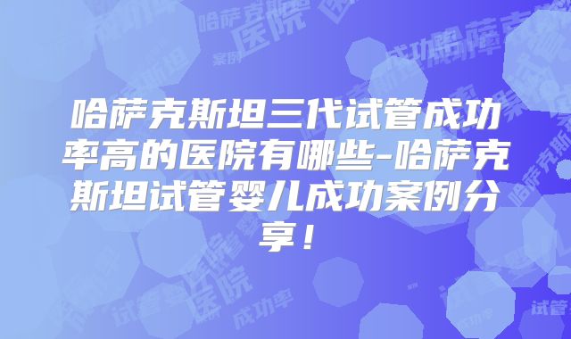 哈萨克斯坦三代试管成功率高的医院有哪些-哈萨克斯坦试管婴儿成功案例分享！
