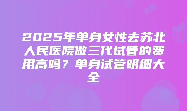 2025年单身女性去苏北人民医院做三代试管的费用高吗?单身试管明细大全