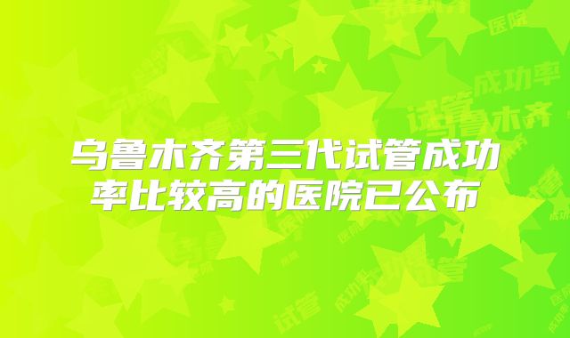 乌鲁木齐第三代试管成功率比较高的医院已公布