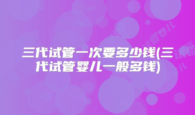 三代试管一次要多少钱(三代试管婴儿一般多钱)