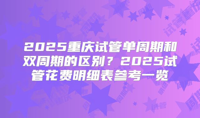2025重庆试管单周期和双周期的区别？2025试管花费明细表参考一览