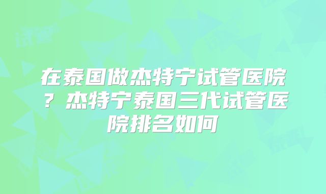 在泰国做杰特宁试管医院?杰特宁泰国三代试管医院排名如何