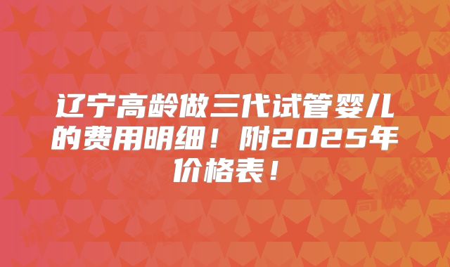 辽宁高龄做三代试管婴儿的费用明细！附2025年价格表！