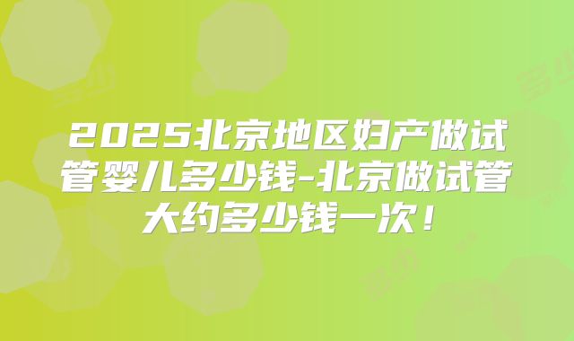 2025北京地区妇产做试管婴儿多少钱-北京做试管大约多少钱一次！