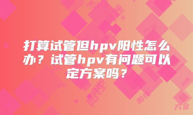 打算试管但hpv阳性怎么办？试管hpv有问题可以定方案吗？