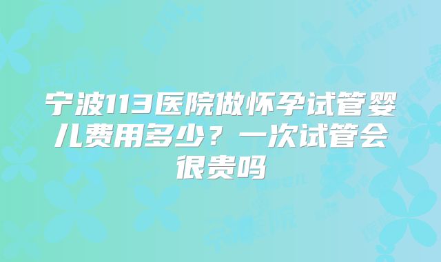 宁波113医院做怀孕试管婴儿费用多少？一次试管会很贵吗