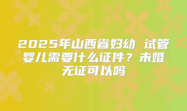 2025年山西省妇幼 试管婴儿需要什么证件?未婚无证可以吗