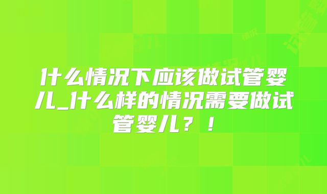 什么情况下应该做试管婴儿_什么样的情况需要做试管婴儿？！